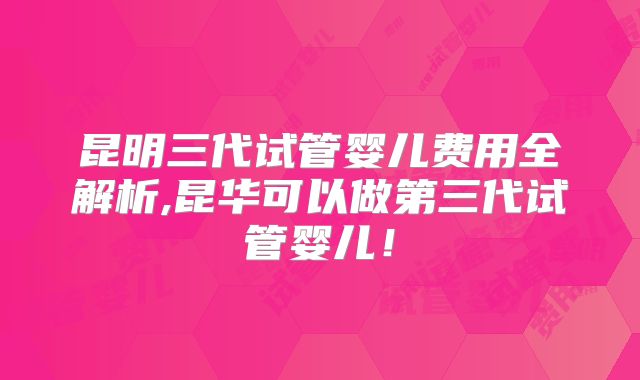 昆明三代试管婴儿费用全解析,昆华可以做第三代试管婴儿！