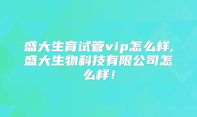 盛大生育试管vip怎么样,盛大生物科技有限公司怎么样！