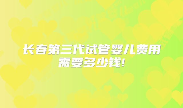 长春第三代试管婴儿费用需要多少钱!