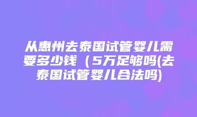 从惠州去泰国试管婴儿需要多少钱(5万足够吗(去泰国试管婴儿合法吗)
