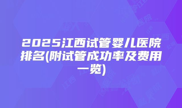 2025江西试管婴儿医院排名(附试管成功率及费用一览)