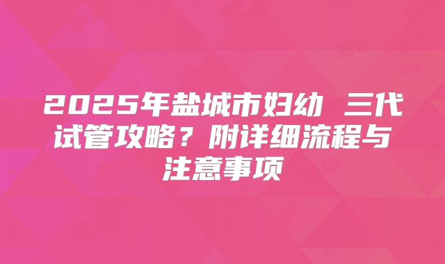 2025年盐城市妇幼 三代试管攻略?附详细流程与注意事项