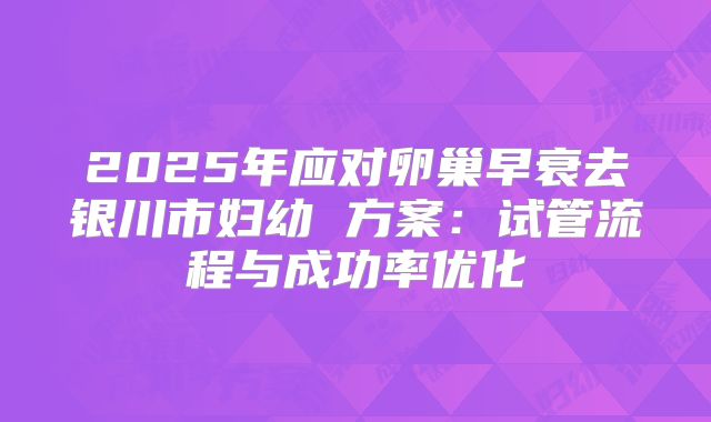 2025年应对卵巢早衰去银川市妇幼 方案:试管流程与成功率优化