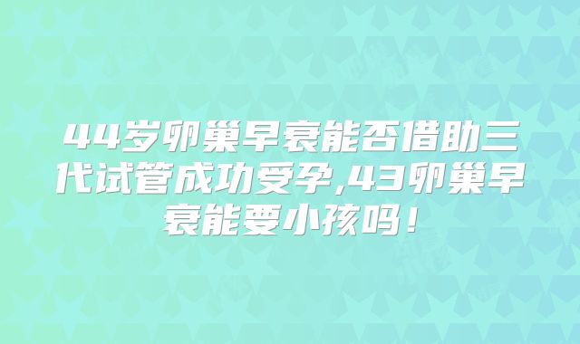 44岁卵巢早衰能否借助三代试管成功受孕,43卵巢早衰能要小孩吗！