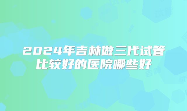 2024年吉林做三代试管比较好的医院哪些好