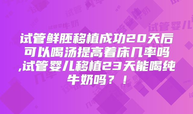 试管鲜胚移植成功20天后可以喝汤提高着床几率吗,试管婴儿移植23天能喝纯牛奶吗？！