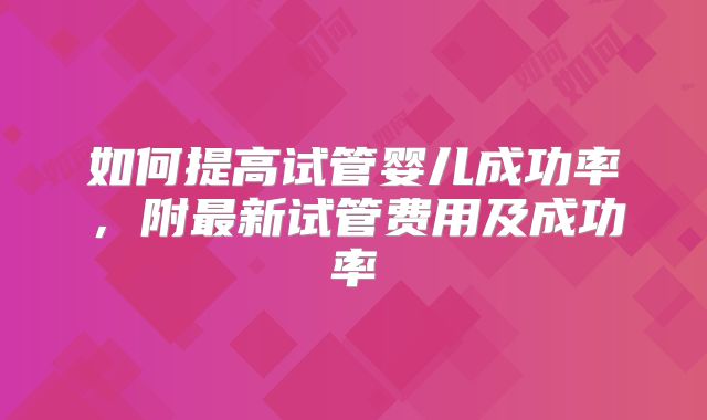 如何提高试管婴儿成功率，附最新试管费用及成功率