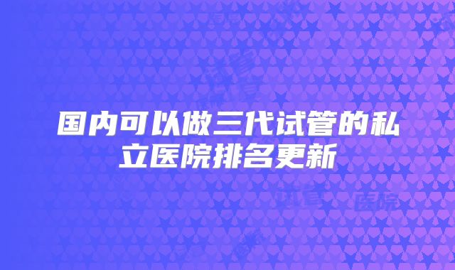 国内可以做三代试管的私立医院排名更新