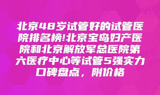 北京48岁试管好的试管医院排名榜!北京宝岛妇产医院和北京解放军总医院第六医疗中心等试管5强实力口碑盘点，附价格