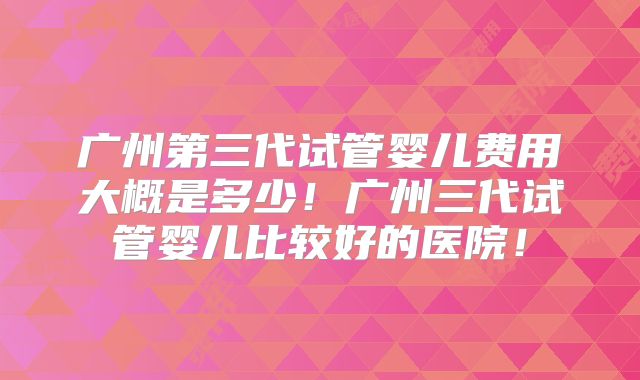广州第三代试管婴儿费用大概是多少！广州三代试管婴儿比较好的医院！