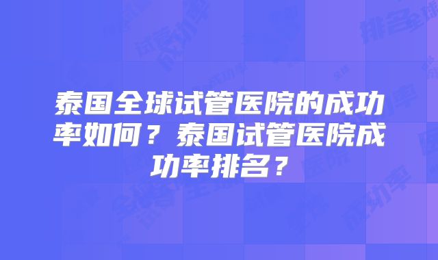 泰国全球试管医院的成功率如何？泰国试管医院成功率排名？