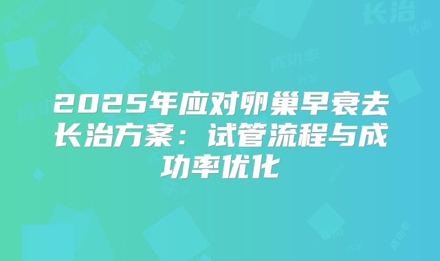 2025年应对卵巢早衰去长治方案：试管流程与成功率优化