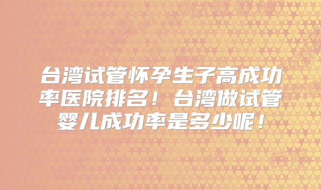 台湾试管怀孕生子高成功率医院排名!台湾做试管婴儿成功率是多少呢!