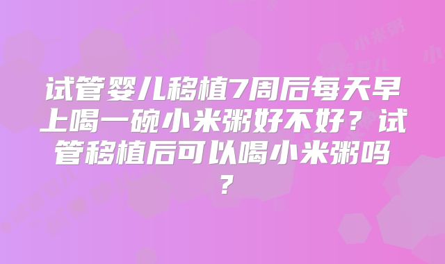 试管婴儿移植7周后每天早上喝一碗小米粥好不好？试管移植后可以喝小米粥吗？