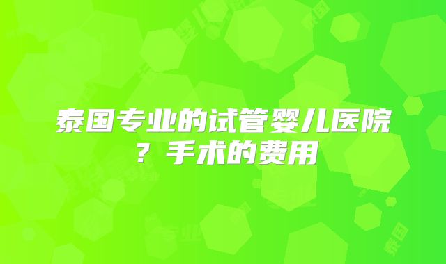 泰国专业的试管婴儿医院？手术的费用