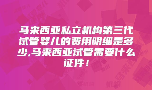 马来西亚私立机构第三代试管婴儿的费用明细是多少,马来西亚试管需要什么证件！
