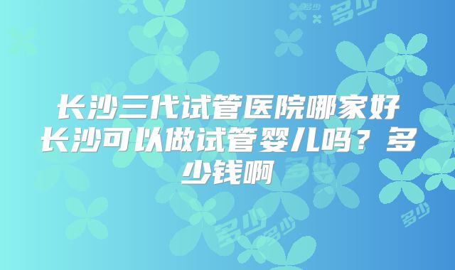 长沙三代试管医院哪家好长沙可以做试管婴儿吗？多少钱啊