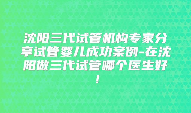 沈阳三代试管机构专家分享试管婴儿成功案例-在沈阳做三代试管哪个医生好！
