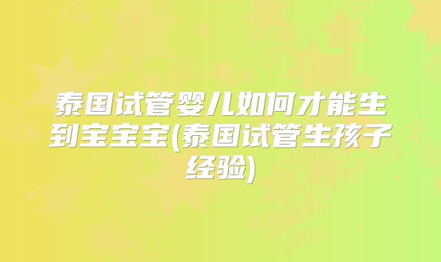 泰国试管婴儿如何才能生到宝宝宝(泰国试管生孩子经验)