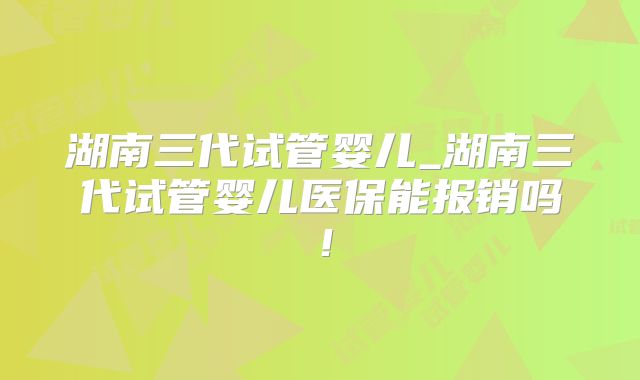 湖南三代试管婴儿_湖南三代试管婴儿医保能报销吗！