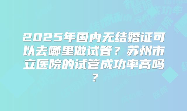 2025年国内无结婚证可以去哪里做试管？苏州市立医院的试管成功率高吗？