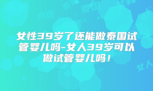 女性39岁了还能做泰国试管婴儿吗-女人39岁可以做试管婴儿吗!