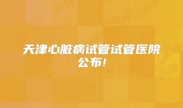天津心脏病试管试管医院公布!