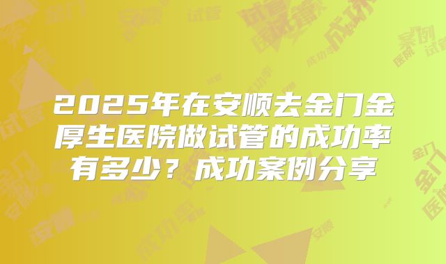 2025年在安顺去金门金厚生医院做试管的成功率有多少？成功案例分享