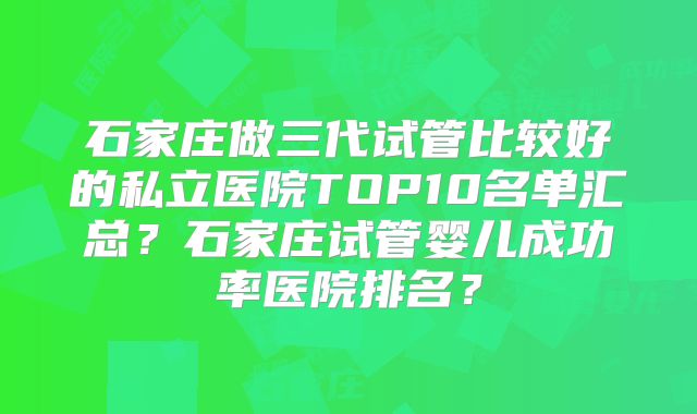 石家庄做三代试管比较好的私立医院TOP10名单汇总？石家庄试管婴儿成功率医院排名？