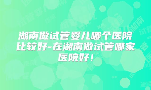 湖南做试管婴儿哪个医院比较好-在湖南做试管哪家医院好!