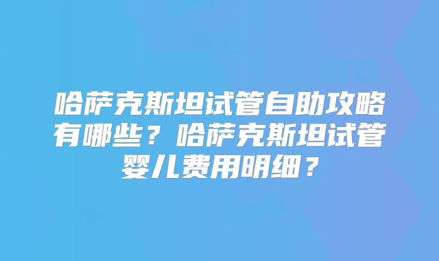 哈萨克斯坦试管自助攻略有哪些？哈萨克斯坦试管婴儿费用明细？