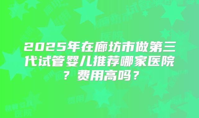 2025年在廊坊市做第三代试管婴儿推荐哪家医院?费用高吗?
