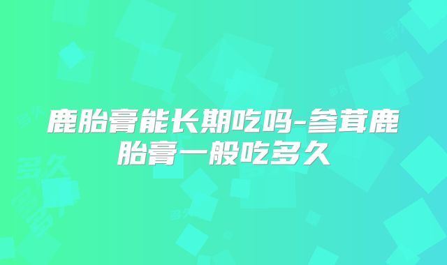 鹿胎膏能长期吃吗-参茸鹿胎膏一般吃多久