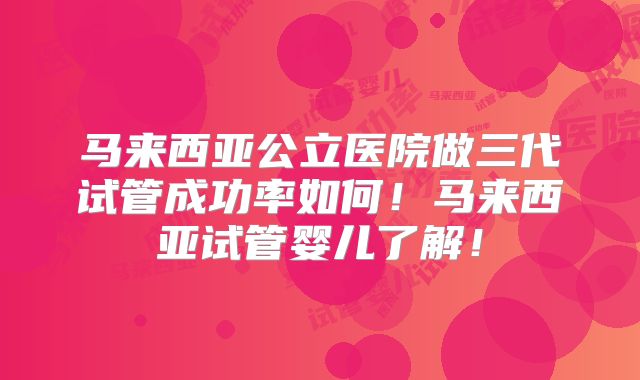 马来西亚公立医院做三代试管成功率如何！马来西亚试管婴儿了解！