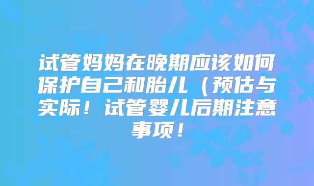 试管妈妈在晚期应该如何保护自己和胎儿（预估与实际！试管婴儿后期注意事项！