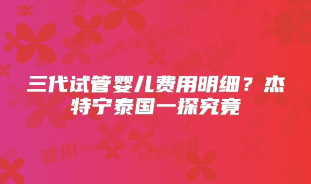 三代试管婴儿费用明细？杰特宁泰国一探究竟
