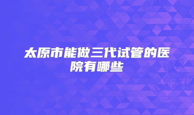 太原市能做三代试管的医院有哪些