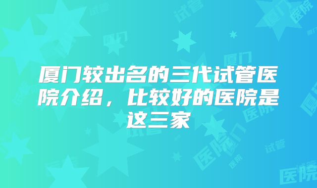 厦门较出名的三代试管医院介绍，比较好的医院是这三家