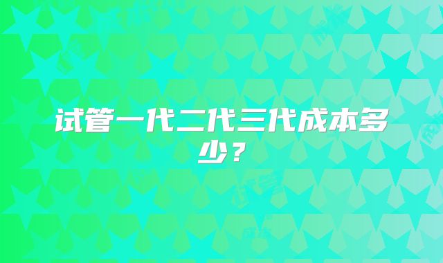 试管一代二代三代成本多少？