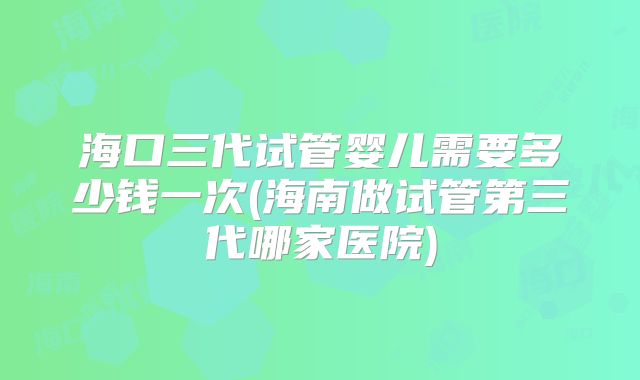 海口三代试管婴儿需要多少钱一次(海南做试管第三代哪家医院)
