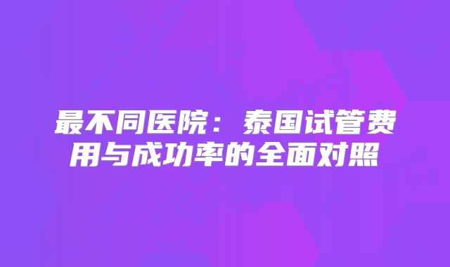 最不同医院：泰国试管费用与成功率的全面对照