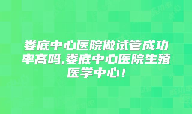 娄底中心医院做试管成功率高吗,娄底中心医院生殖医学中心！