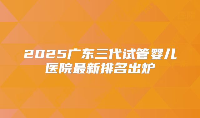 2025广东三代试管婴儿医院最新排名出炉