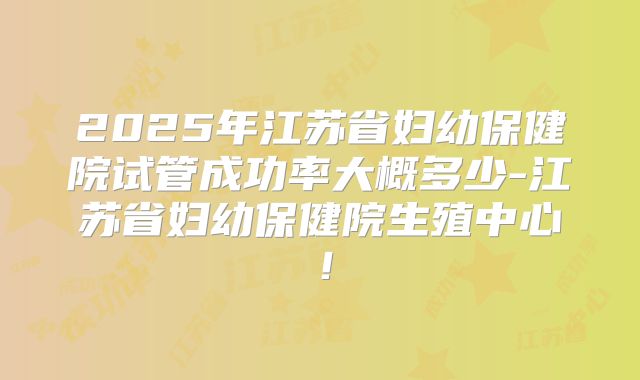 2025年江苏省妇幼保健院试管成功率大概多少-江苏省妇幼保健院生殖中心！