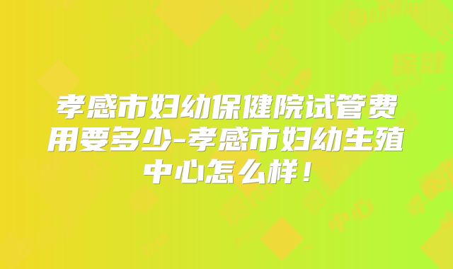 孝感市妇幼保健院试管费用要多少-孝感市妇幼生殖中心怎么样！
