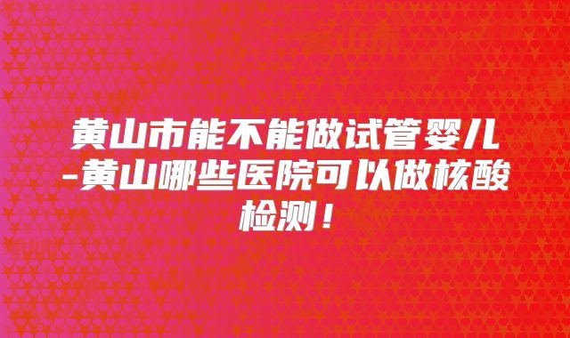 黄山市能不能做试管婴儿-黄山哪些医院可以做核酸检测！