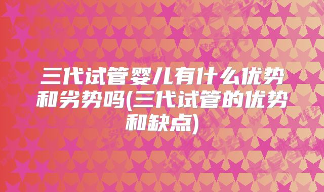 三代试管婴儿有什么优势和劣势吗(三代试管的优势和缺点)