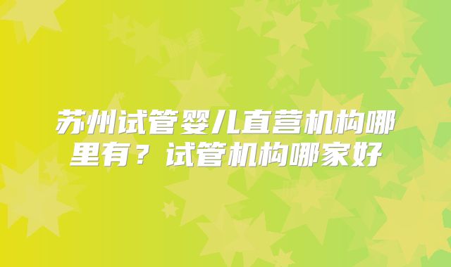 苏州试管婴儿直营机构哪里有？试管机构哪家好