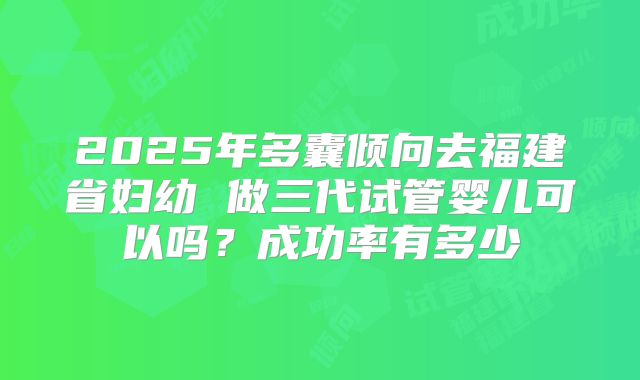 2025年多囊倾向去福建省妇幼 做三代试管婴儿可以吗?成功率有多少