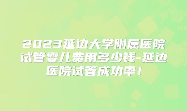 2023延边大学附属医院试管婴儿费用多少钱-延边医院试管成功率!